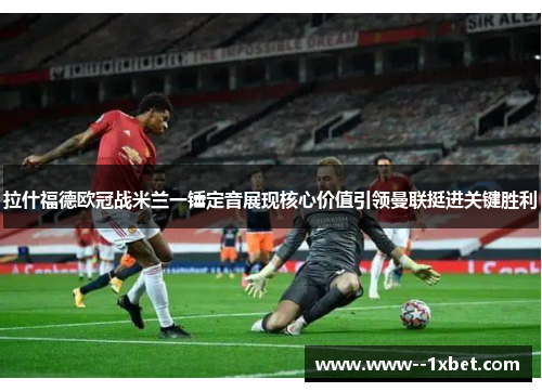 拉什福德欧冠战米兰一锤定音展现核心价值引领曼联挺进关键胜利