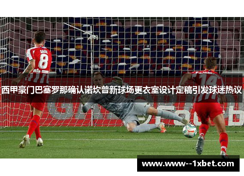 西甲豪门巴塞罗那确认诺坎普新球场更衣室设计定稿引发球迷热议