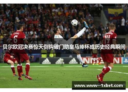 贝尔欧冠决赛惊天倒钩破门助皇马捧杯成历史经典瞬间